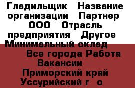 Гладильщик › Название организации ­ Партнер, ООО › Отрасль предприятия ­ Другое › Минимальный оклад ­ 20 000 - Все города Работа » Вакансии   . Приморский край,Уссурийский г. о. 